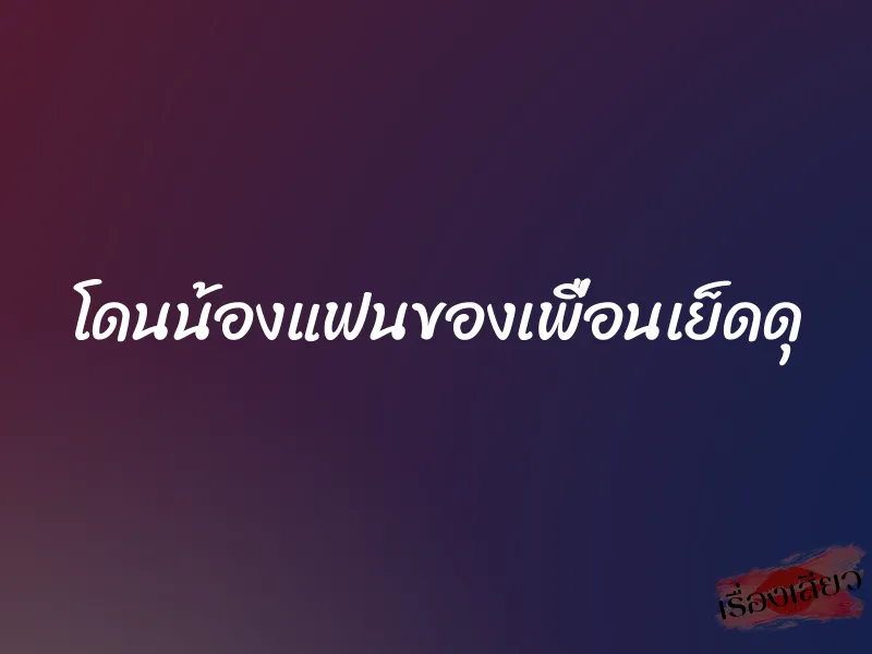 โดนน้องแฟนของเพื่อนเย็ดดุ