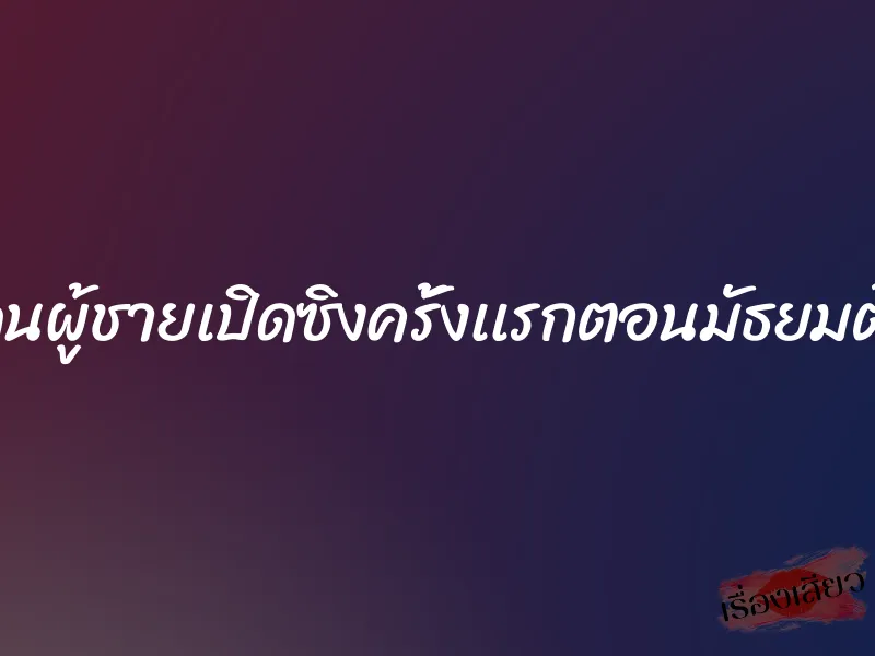 โดนผู้ชายเปิดซิงครั้งเเรกตอนมัธยมต้น