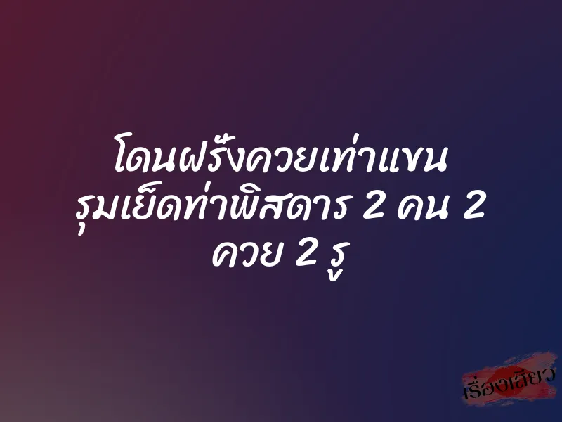 โดนฝรั่งควยเท่าแขน รุมเย็ดท่าพิสดาร 2 คน 2 ควย 2 รู