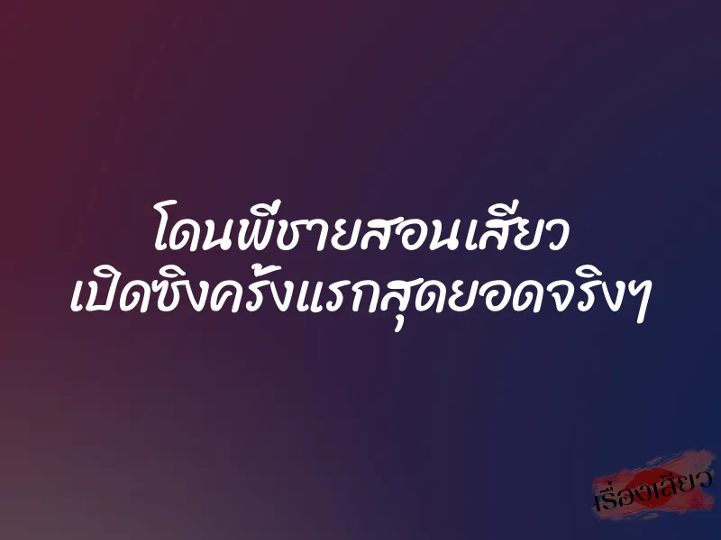 โดนพี่ชายสอนเสียว เปิดซิงครั้งแรกสุดยอดจริงๆ