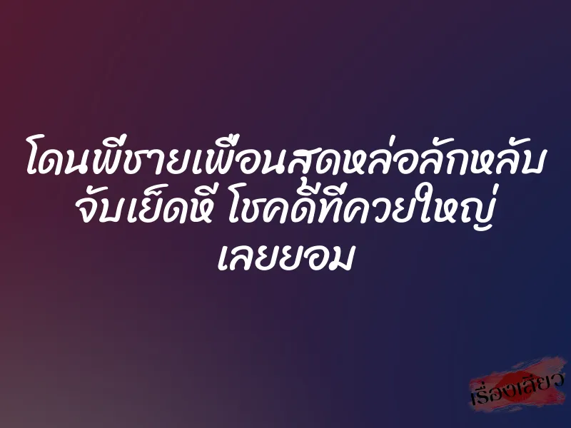 โดนพี่ชายเพื่อนสุดหล่อลักหลับ จับเย็ดหี โชคดีที่ควยใหญ่ เลยยอม
