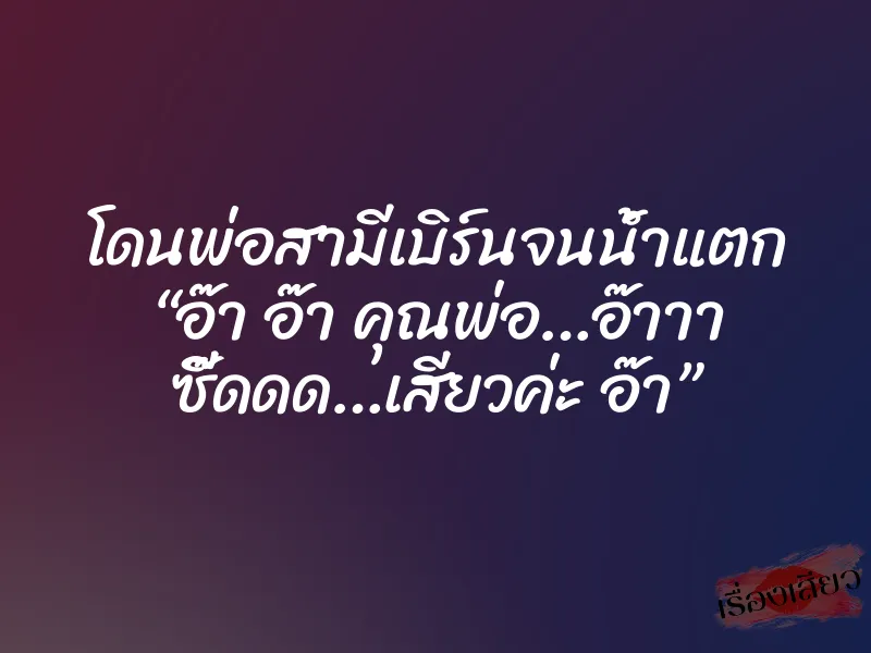 โดนพ่อสามีเบิร์นจนน้ำแตก “อ๊า อ๊า คุณพ่อ…อ๊าาา ซี๊ดดด…เสียวค่ะ อ๊า”