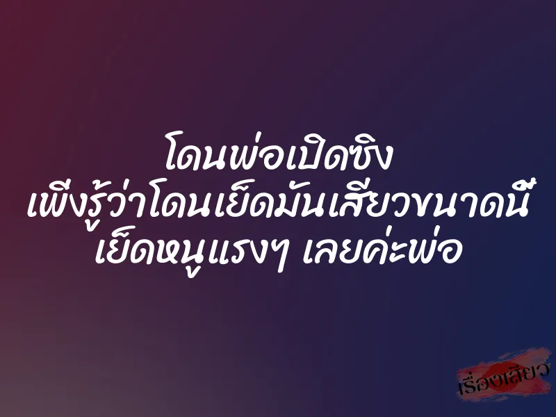 โดนพ่อเปิดซิง เพิ่งรู้ว่าโดนเย็ดมันเสียวขนาดนี้ เย็ดหนูแรงๆ เลยค่ะพ่อ