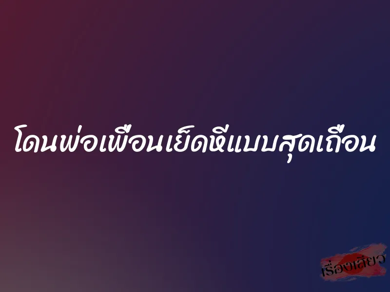 โดนพ่อเพื่อนเย็ดหีแบบสุดเถื่อน