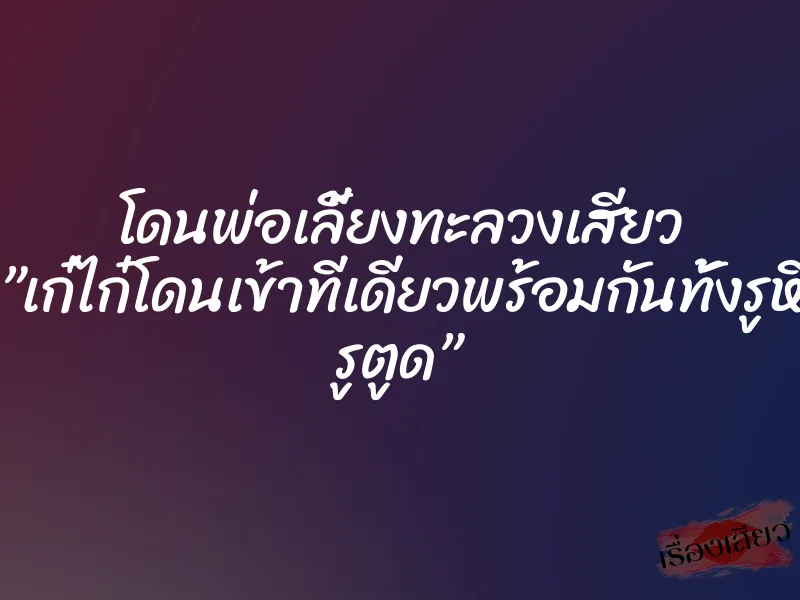 โดนพ่อเลี้ยงทะลวงเสียว ”เก๋ไก๋โดนเข้าทีเดียวพร้อมกันทั้งรูหี รูตูด”