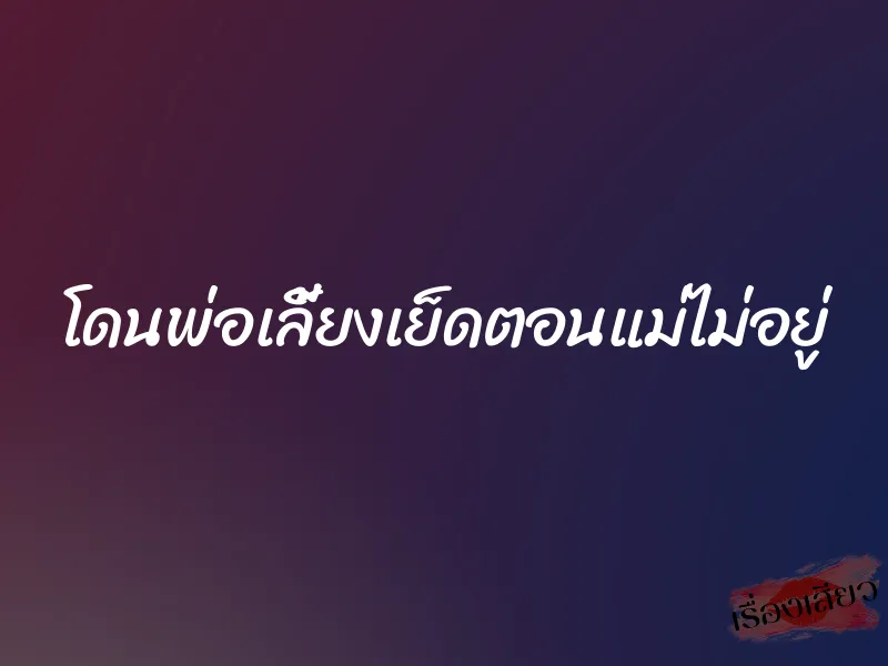 โดนพ่อเลี้ยงเย็ดตอนแม่ไม่อยู่