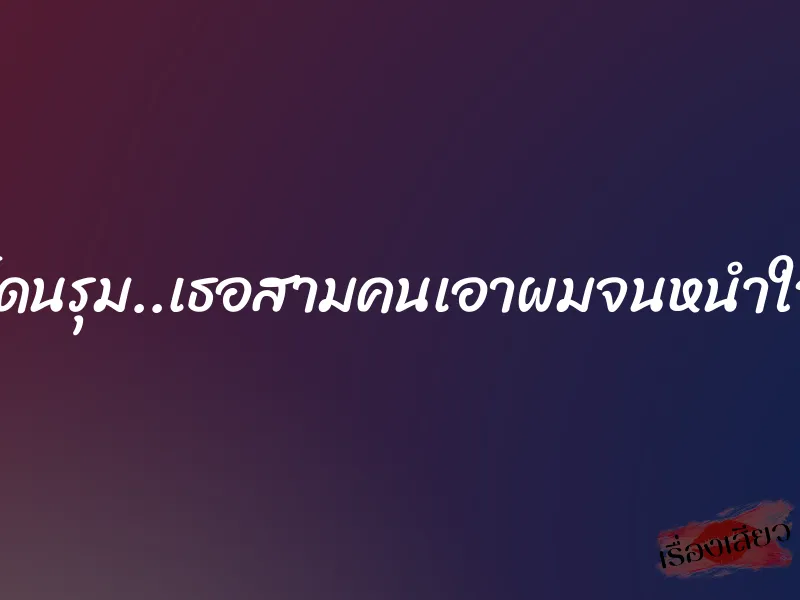 โดนรุม..เธอสามคนเอาผมจนหนำใจ