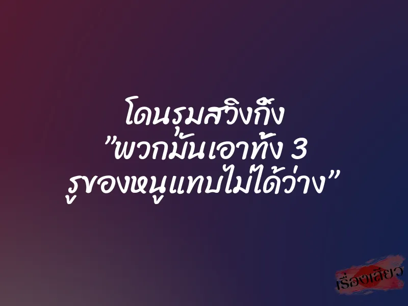 โดนรุมสวิงกิ้ง ”พวกมันเอาทั้ง 3 รูของหนูแทบไม่ได้ว่าง”