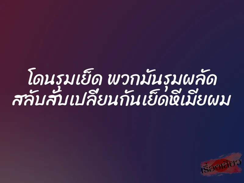 โดนรุมเย็ด พวกมันรุมผลัด สลับสับเปลี่ยนกันเย็ดหีเมียผม