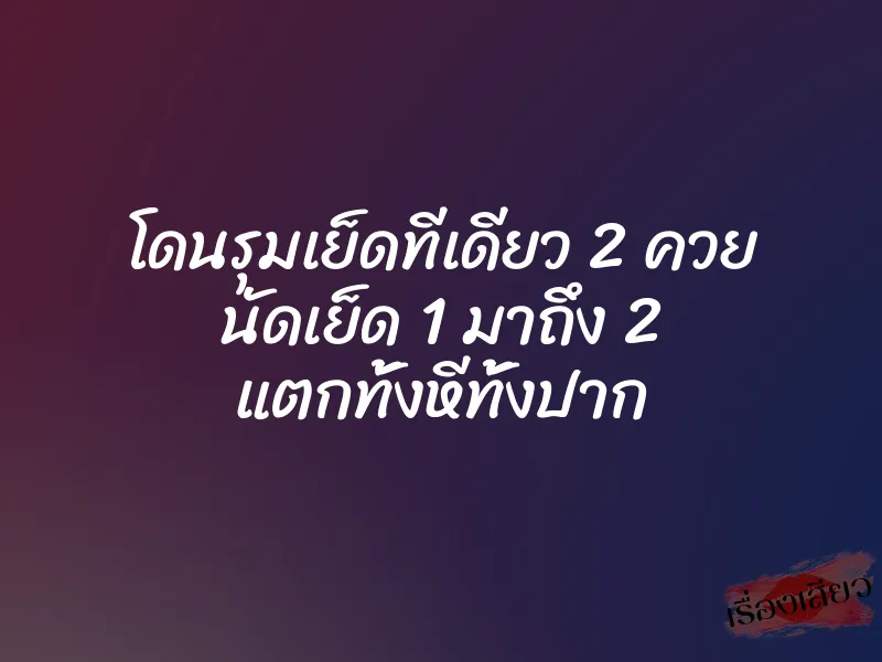 โดนรุมเย็ดทีเดียว 2 ควย นัดเย็ด 1 มาถึง 2 แตกทั้งหีทั้งปาก