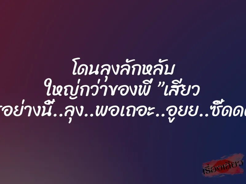 โดนลุงลักหลับ ใหญ่กว่าของพี่ ”เสียว อะไรอย่างนี้..ลุง..พอเถอะ..อูยย..ซี๊ดดด…”