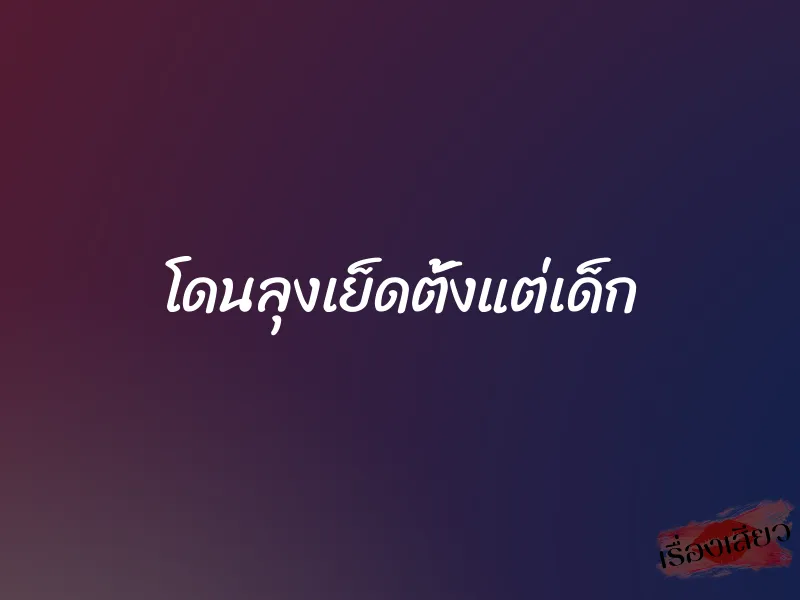 โดนลุงเย็ดตั้งแต่เด็ก