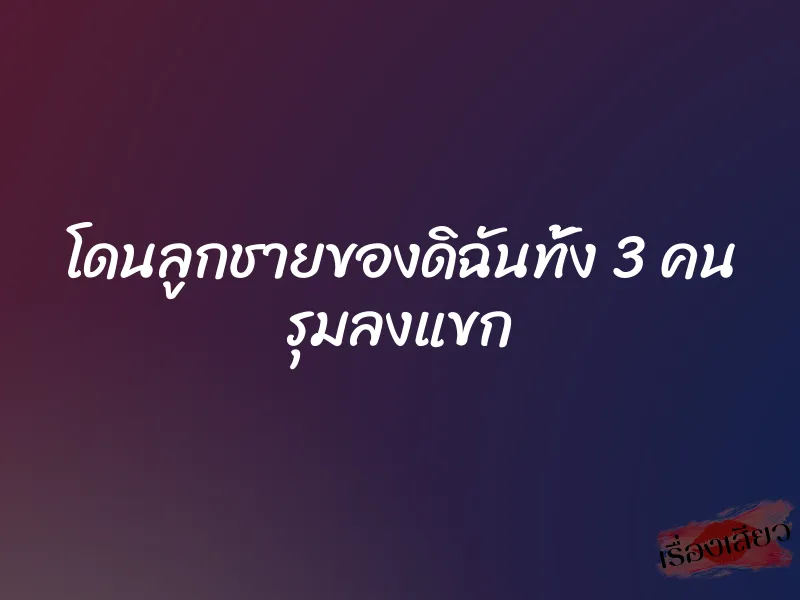 โดนลูกชายของดิฉันทั้ง 3 คน รุมลงแขก