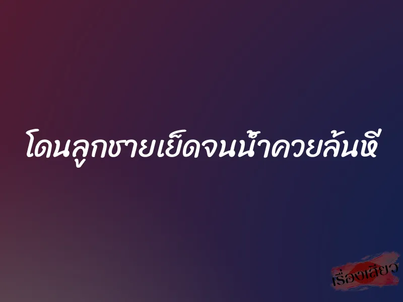 โดนลูกชายเย็ดจนน้ำควยล้นหี