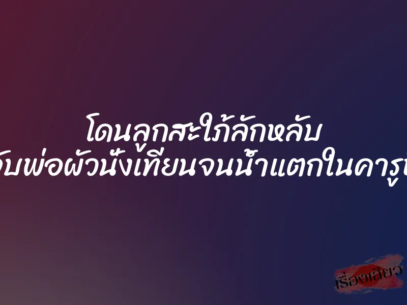 โดนลูกสะใภ้ลักหลับ จับพ่อผัวนั่งเทียนจนน้ำแตกในคารูหี