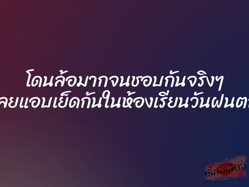 โดนล้อมากจนชอบกันจริงๆ เลยแอบเย็ดกันในห้องเรียนวันฝนตก