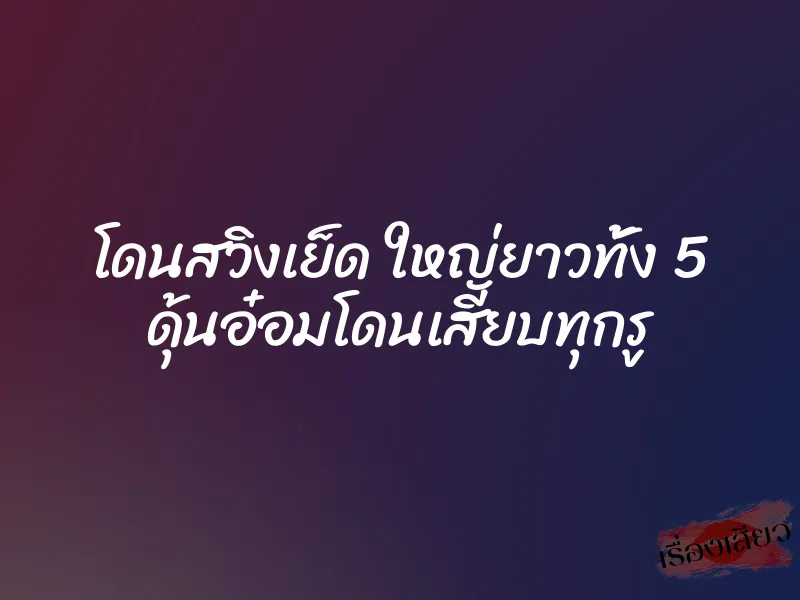 โดนสวิงเย็ด ใหญ่ยาวทั้ง 5 ดุ้นอ๋อมโดนเสียบทุกรู
