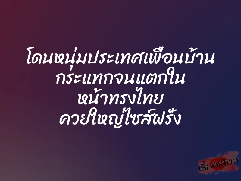 โดนหนุ่มประเทศเพื่อนบ้าน กระแทกจนแตกใน หน้าทรงไทย ควยใหญ่ไซส์ฝรั่ง