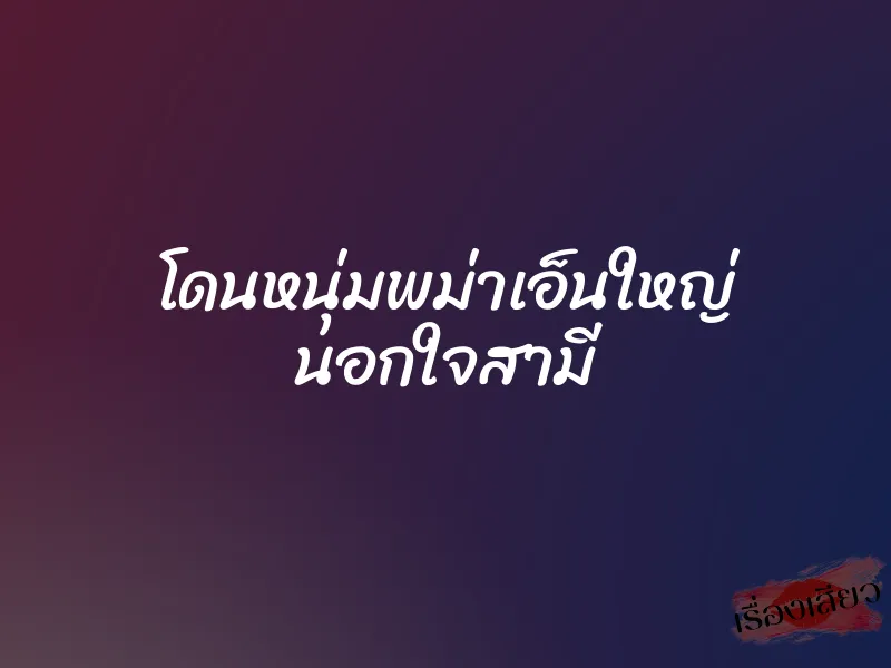 โดนหนุ่มพม่าเอ็นใหญ่ นอกใจสามี