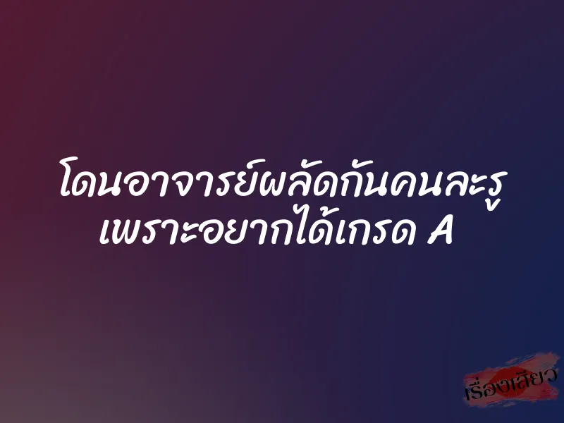 โดนอาจารย์ผลัดกันคนละรู เพราะอยากได้เกรด A