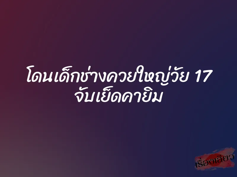 โดนเด็กช่างควยใหญ่วัย 17 จับเย็ดคายิม
