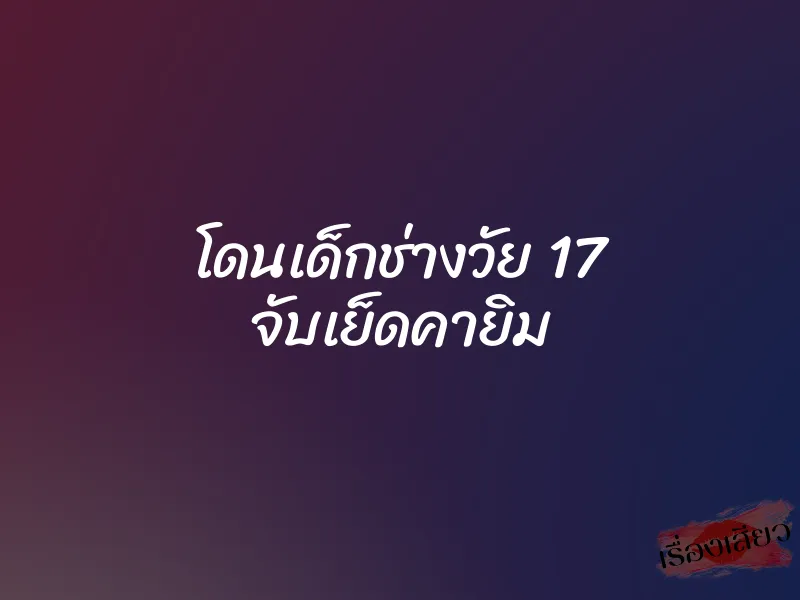 โดนเด็กช่างวัย 17 จับเย็ดคายิม