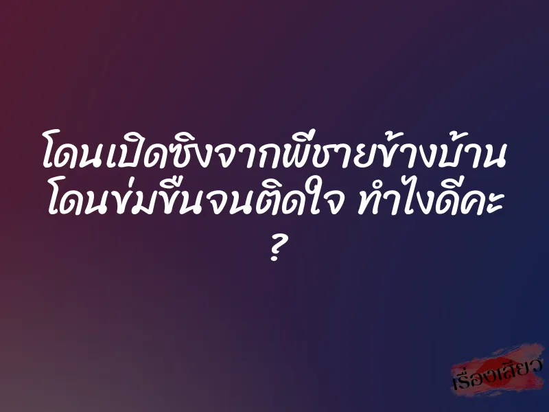 โดนเปิดซิงจากพี่ชายข้างบ้าน โดนข่มขืนจนติดใจ ทำไงดีคะ ?