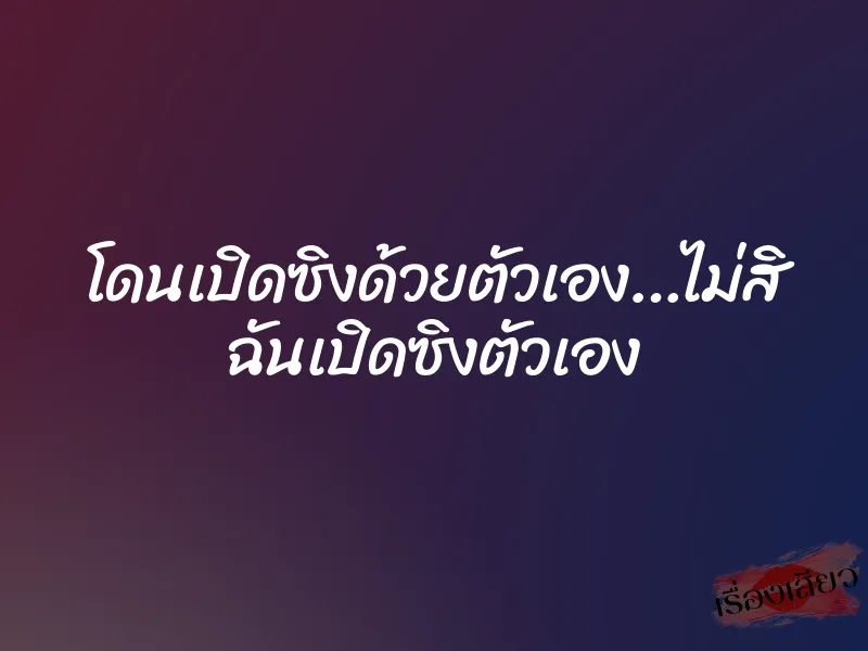 โดนเปิดซิงด้วยตัวเอง…ไม่สิ ฉันเปิดซิงตัวเอง