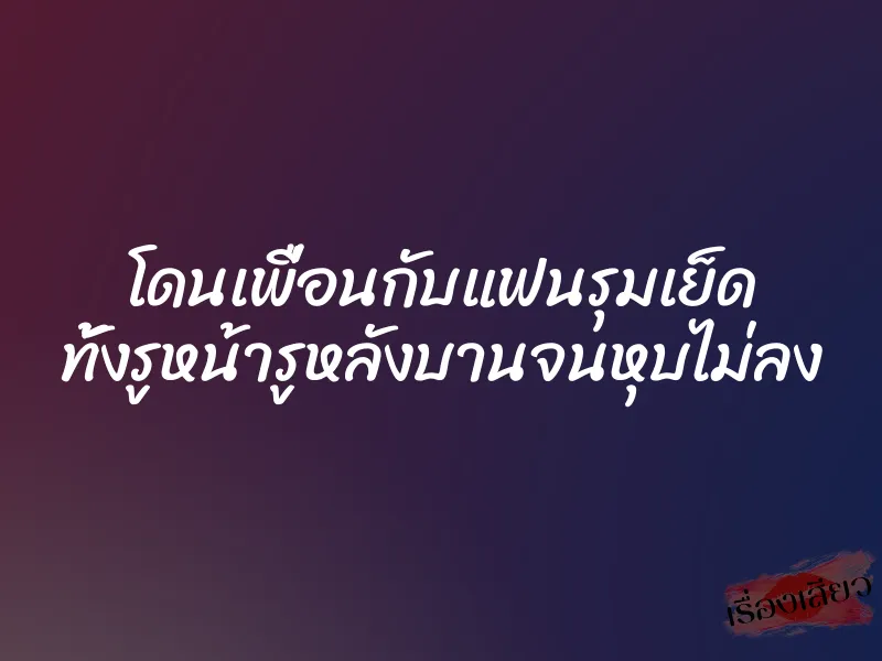 โดนเพื่อนกับแฟนรุมเย็ด ทั้งรูหน้ารูหลังบานจนหุบไม่ลง