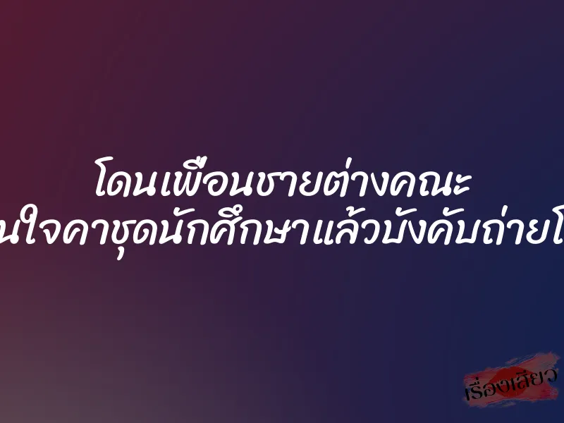 โดนเพื่อนชายต่างคณะ ขืนใจคาชุดนักศึกษาแล้วบังคับถ่ายโป๊