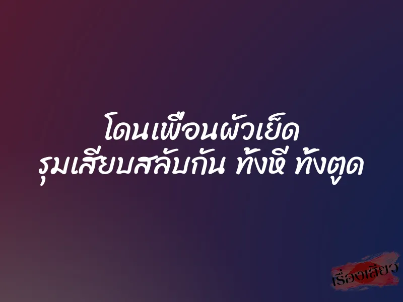 โดนเพื่อนผัวเย็ด รุมเสียบสลับกัน ทั้งหี ทั้งตูด