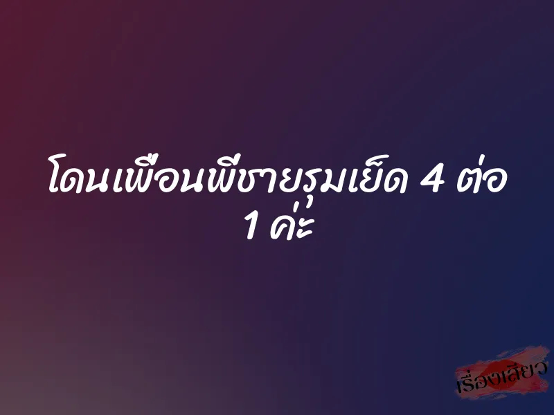 โดนเพื่อนพี่ชายรุมเย็ด 4 ต่อ 1 ค่ะ