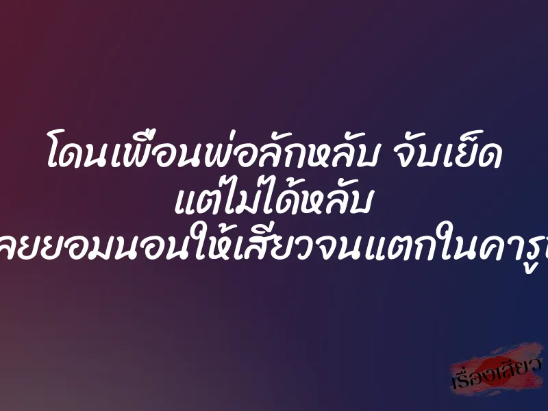 โดนเพื่อนพ่อลักหลับ จับเย็ด แต่ไม่ได้หลับ เลยยอมนอนให้เสียวจนแตกในคารูหี