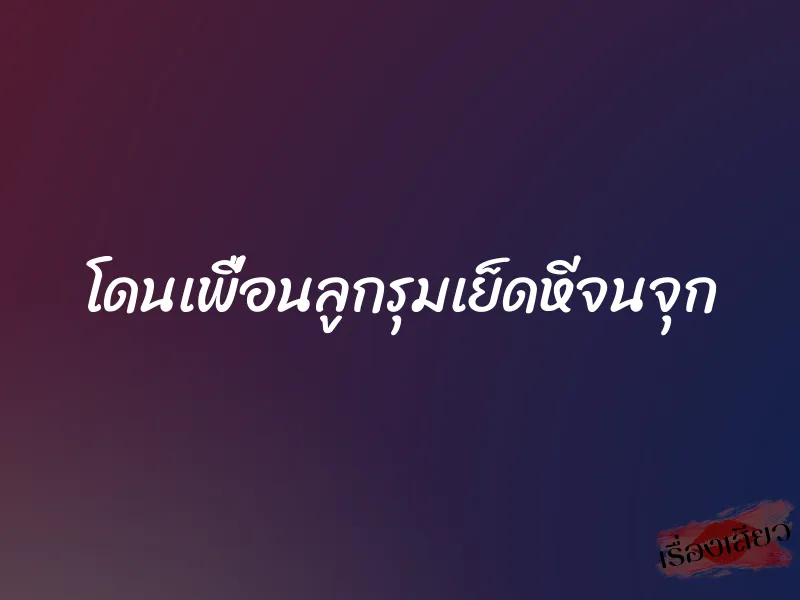 โดนเพื่อนลูกรุมเย็ดหีจนจุก