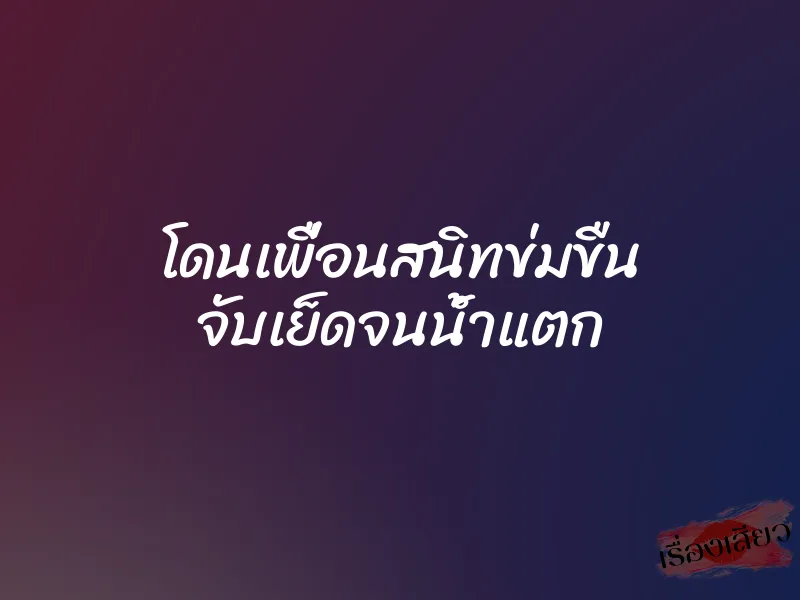 โดนเพื่อนสนิทข่มขืน จับเย็ดจนน้ำแตก