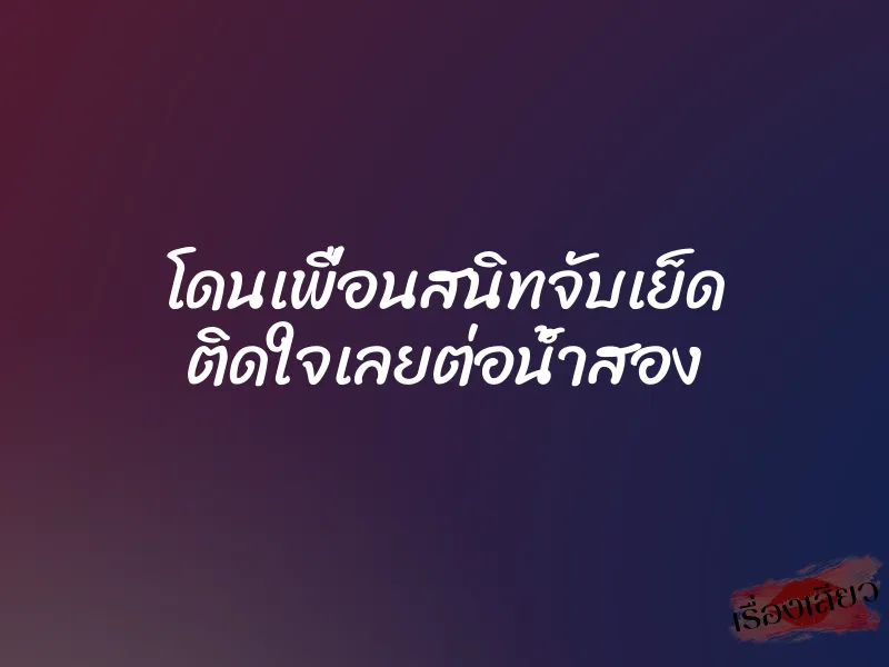 โดนเพื่อนสนิทจับเย็ด ติดใจเลยต่อน้ำสอง