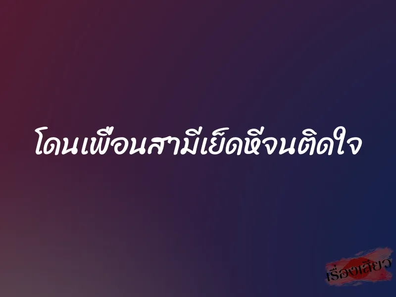 โดนเพื่อนสามีเย็ดหีจนติดใจ