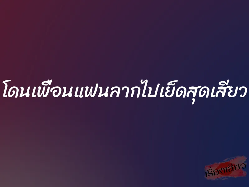 โดนเพื่อนแฟนลากไปเย็ดสุดเสียว
