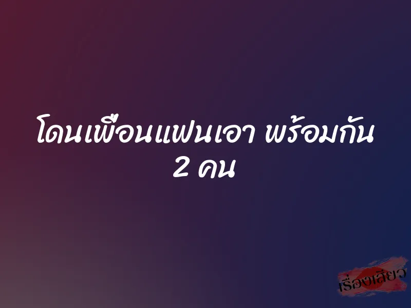 โดนเพื่อนแฟนเอา พร้อมกัน 2 คน