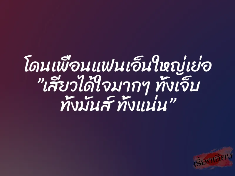 โดนเพื่อนแฟนเอ็นใหญ่เย่อ ”เสียวได้ใจมากๆ ทั้งเจ็บ ทั้งมันส์ ทั้งแน่น”