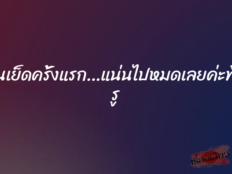 โดนเย็ดครั้งแรก…แน่นไปหมดเลยค่ะทั้ง2 รู