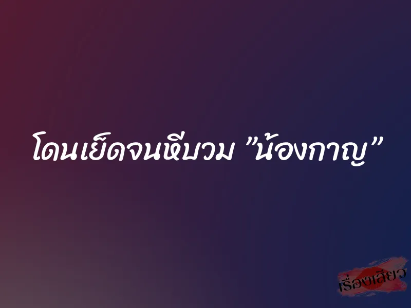 โดนเย็ดจนหีบวม ”น้องกาญ”