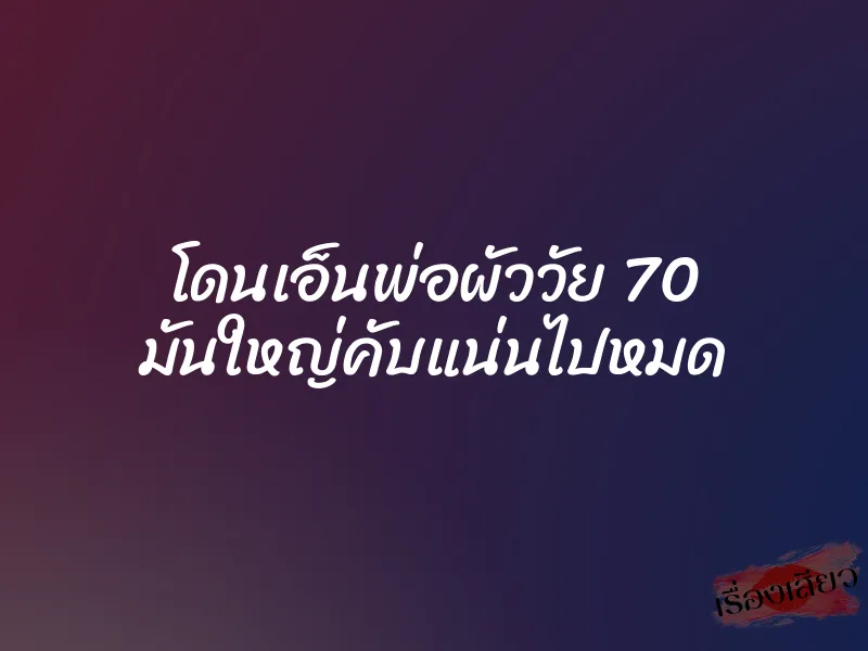 โดนเอ็นพ่อผัววัย 70 มันใหญ่คับแน่นไปหมด