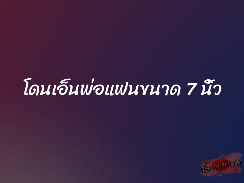 โดนเอ็นพ่อแฟนขนาด 7 นิ้ว
