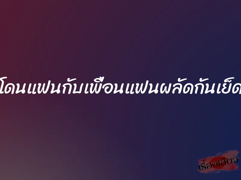 โดนแฟนกับเพื่อนแฟนผลัดกันเย็ด