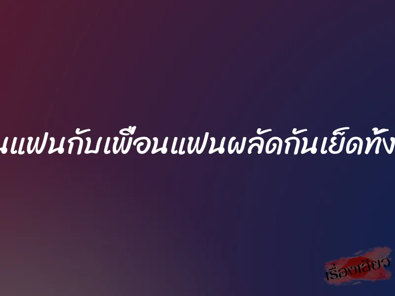 โดนแฟนกับเพื่อนแฟนผลัดกันเย็ดทั้งคืน