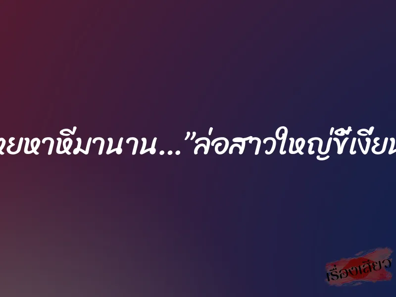โหยหาหีมานาน…”ล่อสาวใหญ่ขี้เงี่ยน”