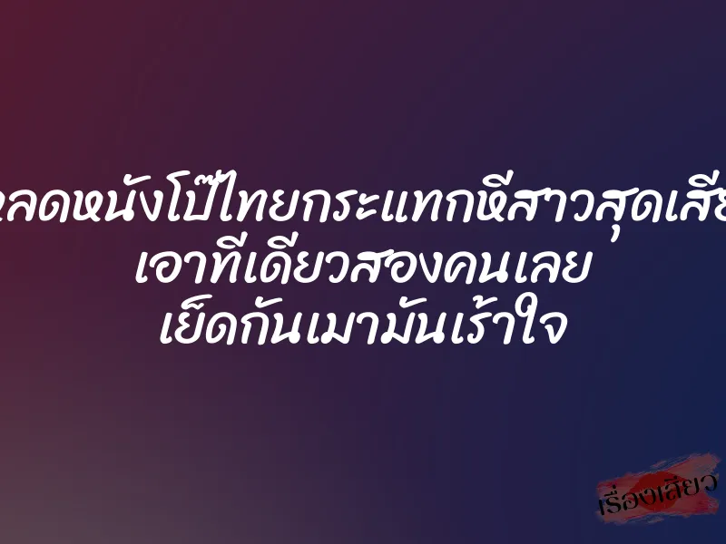 โหลดหนังโป๊ไทยกระแทกหีสาวสุดเสียว เอาทีเดียวสองคนเลย เย็ดกันเมามันเร้าใจ