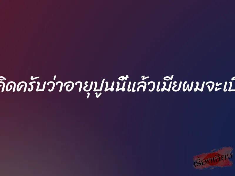 ใครจะคิดครับว่าอายุปูนนี้แล้วเมียผมจะเป็นไปได้