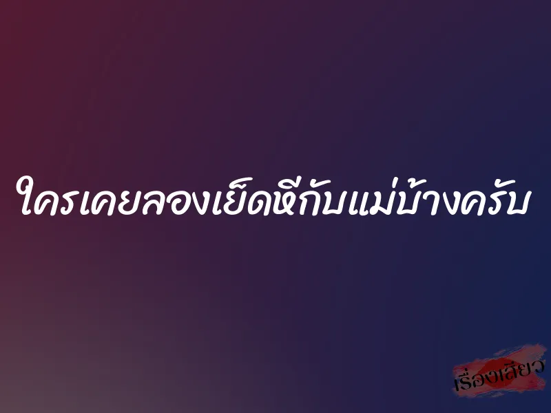 ใครเคยลองเย็ดหีกับแม่บ้างครับ